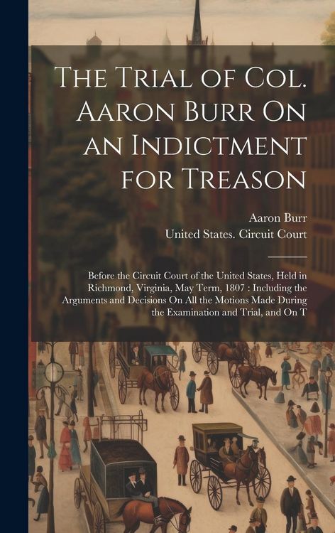 Produktbild: The Trial of Col. Aaron Burr On an Indictment for Treason: Before the Circuit Court of the United States, Held in Richmond, Virginia, May Term, 1807: