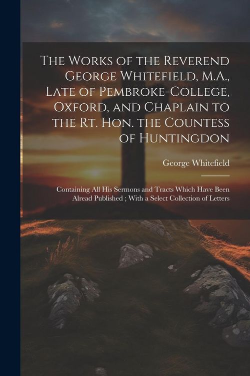 Produktbild: The Works of the Reverend George Whitefield, M.A., Late of Pembroke-College, Oxford, and Chaplain to the Rt. Hon. the Countess of Huntingdon: Containi