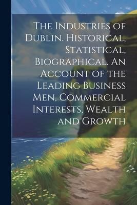 Produktbild: The Industries of Dublin. Historical, Statistical, Biographical. An Account of the Leading Business men, Commercial Interests, Wealth and Growth