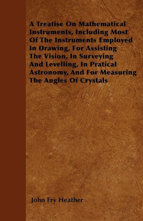 Produktbild: A Treatise On Mathematical Instruments, Including Most Of The Instruments Employed In Drawing, For Assisting The Vision, In Surveying And Levelling, In Pratical Astronomy, And For Measuring The Angles Of Crystals