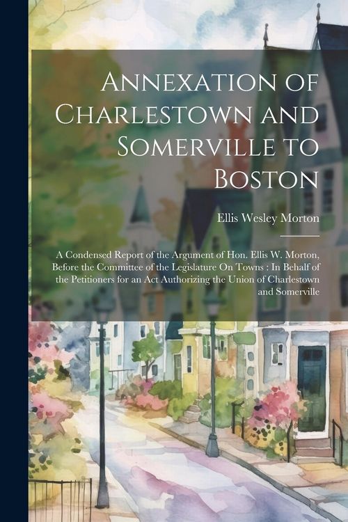 Produktbild: Annexation of Charlestown and Somerville to Boston: A Condensed Report of the Argument of Hon. Ellis W. Morton, Before the Committee of the Legislatur