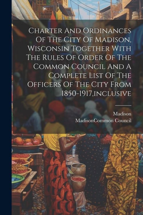 Produktbild: Charter And Ordinances Of The City Of Madison, Wisconsin Together With The Rules Of Order Of The Common Council And A Complete List Of The Officers Of