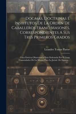 Produktbild: Dogmas, Doctrinas E Institutos De La Orden De Caballeros Franc-masones, Correspondientes A Sus Tres Primeros Grados: Cuya Estricta Observancia Esta Or