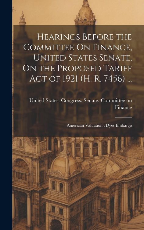 Produktbild: Hearings Before the Committee On Finance, United States Senate, On the Proposed Tariff Act of 1921 (H. R. 7456) ...: American Valuation; Dyes Embargo