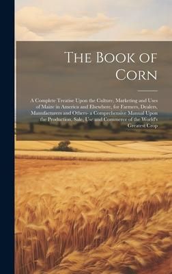 Produktbild: The Book of Corn: A Complete Treatise Upon the Culture, Marketing and Uses of Maize in America and Elsewhere, for Farmers, Dealers, Manu