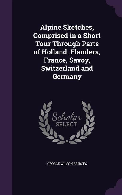 Produktbild: Alpine Sketches, Comprised in a Short Tour Through Parts of Holland, Flanders, France, Savoy, Switzerland and Germany