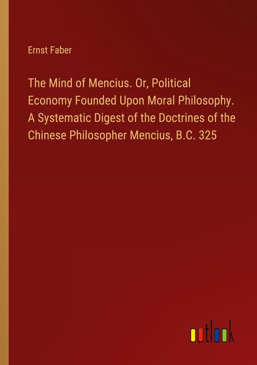 Produktbild: The Mind of Mencius. Or, Political Economy Founded Upon Moral Philosophy. A Systematic Digest of the Doctrines of the Chinese Philosopher Mencius, B.C