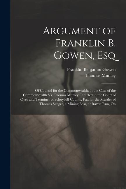 Produktbild: Argument of Franklin B. Gowen, Esq: Of Counsel for the Commonwealth, in the Case of the Commonwealth Vs. Thomas Munley, Indicted in the Court of Oyer