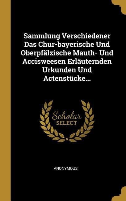 Produktbild: Sammlung Verschiedener Das Chur-bayerische Und Oberpf&auml;lzische Mauth- Und Accisweesen Erl&auml;uternden Urkunden Und Actenst&uuml;cke...