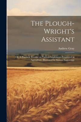Produktbild: The Plough-wright's Assistant; or, A Practical Treatise on Various Implements Employed in Agriculture. Illustrated by Sixteen Engravings