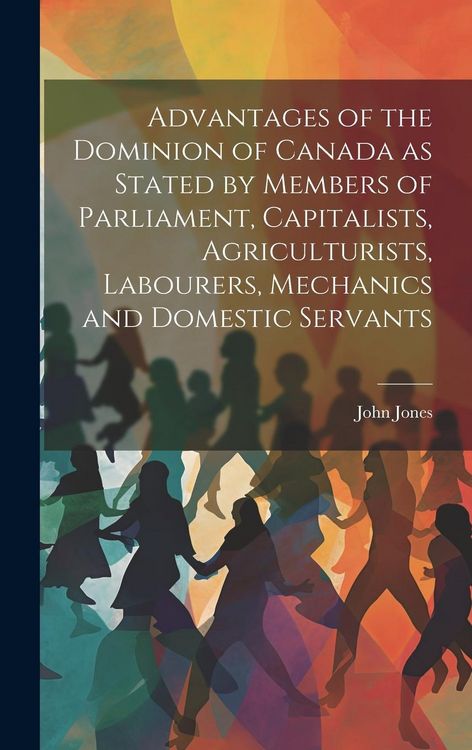 Produktbild: Advantages of the Dominion of Canada as Stated by Members of Parliament, Capitalists, Agriculturists, Labourers, Mechanics and Domestic Servants