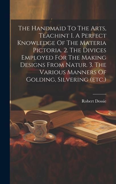Produktbild: The Handmaid To The Arts, Teachint I. A Perfect Knowledge Of The Materia Pictoria. 2. The Divices Employed For The Making Designs From Natur. 3. The V