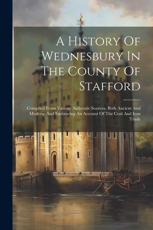 Produktbild: A History Of Wednesbury In The County Of Stafford: Compiled From Various Authentic Sources, Both Ancient And Modern: And Embracing An Account Of The C