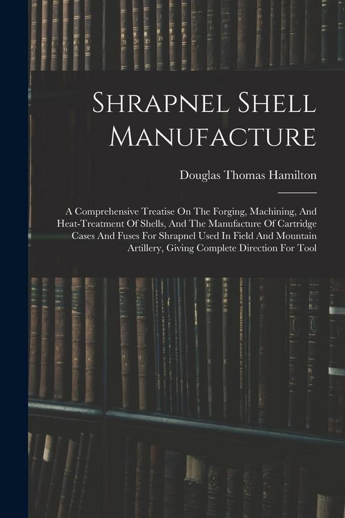 Produktbild: Shrapnel Shell Manufacture: A Comprehensive Treatise On The Forging, Machining, And Heat-treatment Of Shells, And The Manufacture Of Cartridge Cas