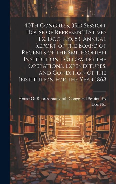Produktbild: 40Th Congress, 3Rd Session. House of Represen6Tatives Ex. Doc. No. 83. Annual Report of the Board of Regents of the Smithsonian Institution, Following the Operations, Expenditures, and Condition of the Institution for the Year 1868