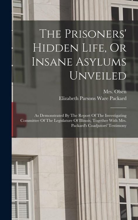 Produktbild: The Prisoners' Hidden Life, Or Insane Asylums Unveiled: As Demonstrated By The Report Of The Investigating Committee Of The Legislature Of Illinois, T