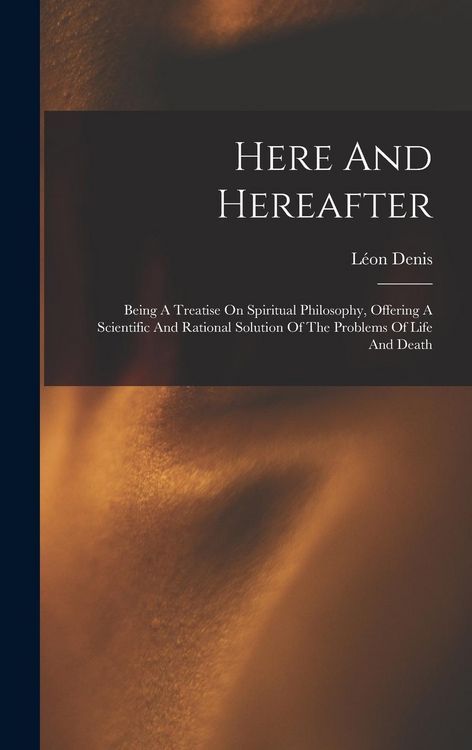 Produktbild: Here And Hereafter: Being A Treatise On Spiritual Philosophy, Offering A Scientific And Rational Solution Of The Problems Of Life And Deat