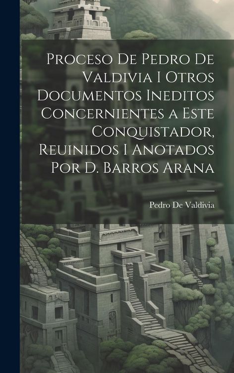 Produktbild: Proceso De Pedro De Valdivia I Otros Documentos Ineditos Concernientes a Este Conquistador, Reuinidos I Anotados Por D. Barros Arana