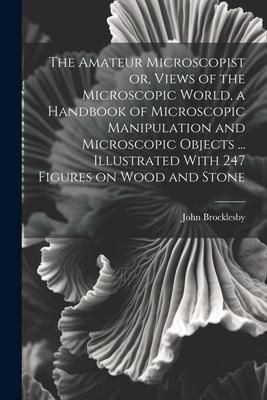 Produktbild: The Amateur Microscopist or, Views of the Microscopic World, a Handbook of Microscopic Manipulation and Microscopic Objects ... Illustrated With 247 F