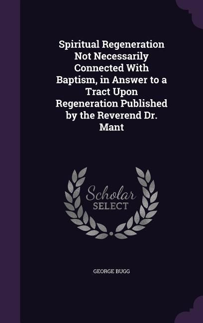 Produktbild: Spiritual Regeneration Not Necessarily Connected With Baptism, in Answer to a Tract Upon Regeneration Published by the Reverend Dr. Mant