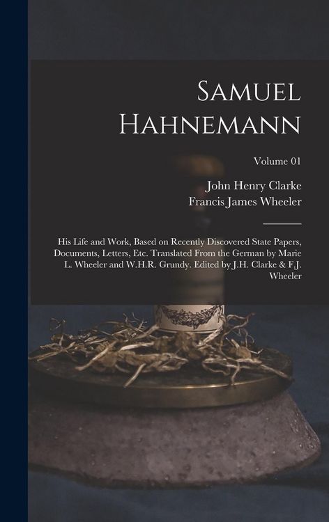 Produktbild: Samuel Hahnemann; his Life and Work, Based on Recently Discovered State Papers, Documents, Letters, etc. Translated From the German by Marie L. Wheeler and W.H.R. Grundy. Edited by J.H. Clarke & F.J. Wheeler; Volume 01