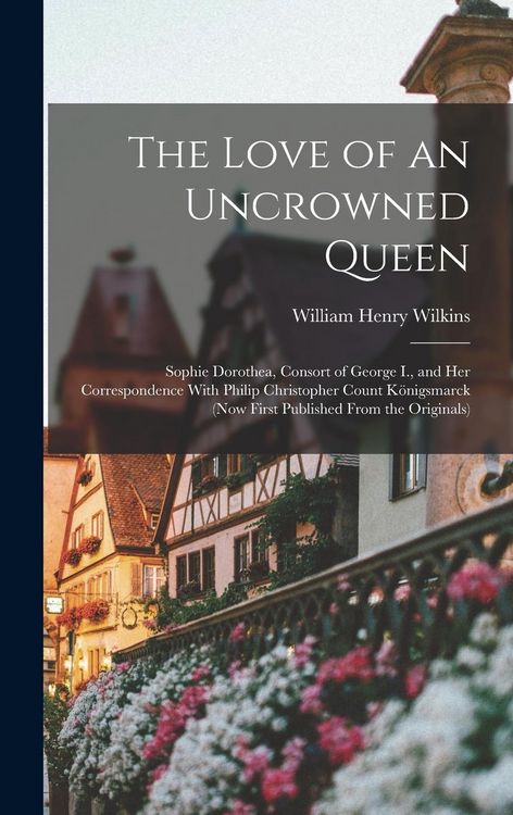 Produktbild: The Love of an Uncrowned Queen: Sophie Dorothea, Consort of George I., and Her Correspondence With Philip Christopher Count K&ouml;nigsmarck (Now First Pub