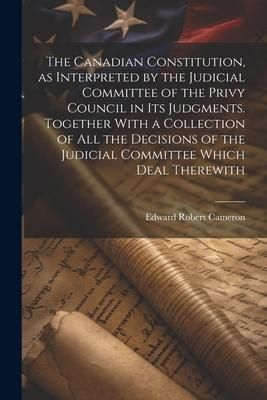 Produktbild: The Canadian Constitution, as Interpreted by the Judicial Committee of the Privy Council in its Judgments. Together With a Collection of all the Decis