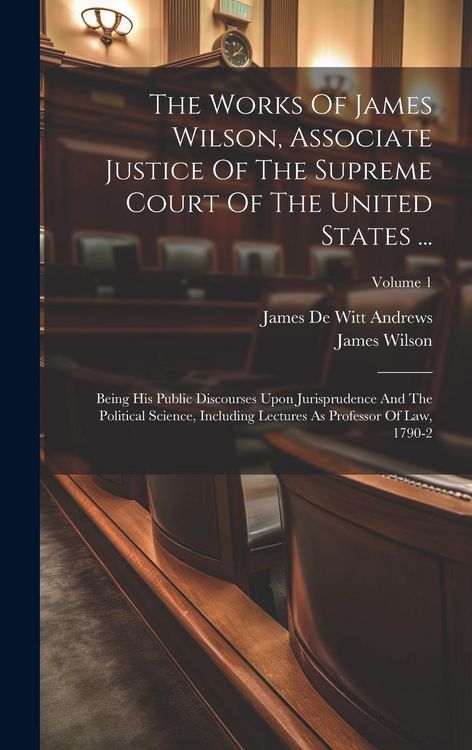 Produktbild: The Works Of James Wilson, Associate Justice Of The Supreme Court Of The United States ...: Being His Public Discourses Upon Jurisprudence And The Pol