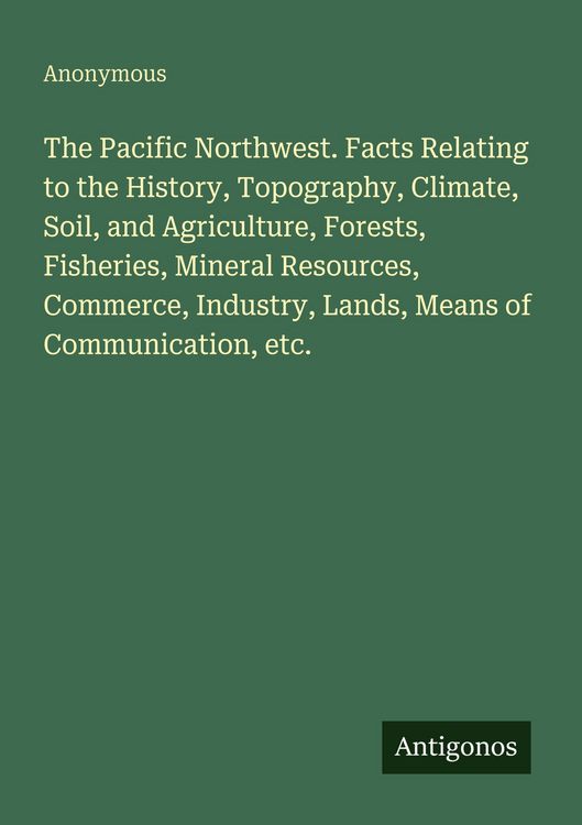 Produktbild: The Pacific Northwest. Facts Relating to the History, Topography, Climate, Soil, and Agriculture, Forests, Fisheries, Mineral Resources, Commerce, Ind