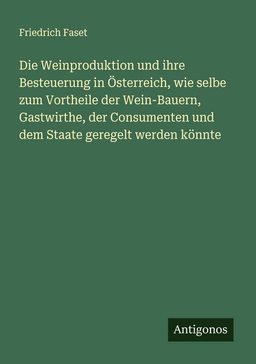 Produktbild: Die Weinproduktion und ihre Besteuerung in &Ouml;sterreich, wie selbe zum Vortheile der Wein-Bauern, Gastwirthe, der Consumenten und dem Staate geregelt we