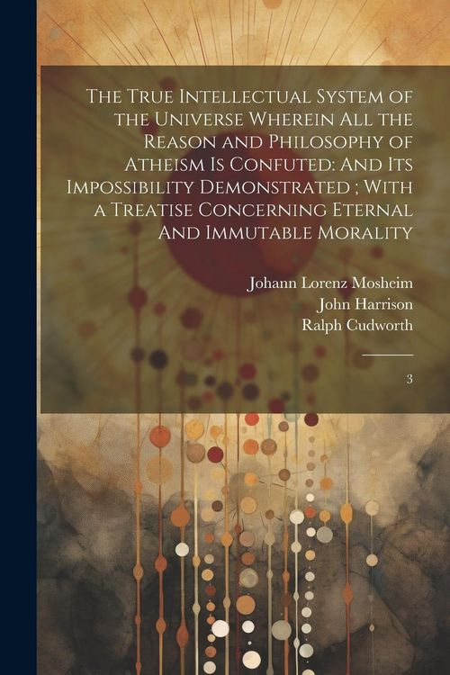 Produktbild: The True Intellectual System of the Universe Wherein all the Reason and Philosophy of Atheism is Confuted: And its Impossibility Demonstrated; With a