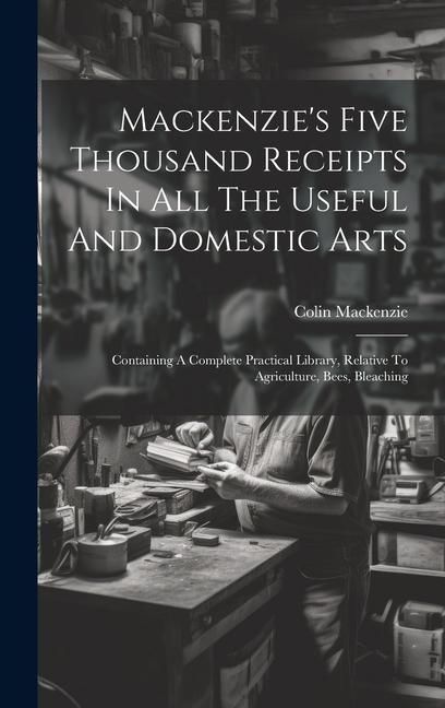 Produktbild: Mackenzie's Five Thousand Receipts In All The Useful And Domestic Arts: Containing A Complete Practical Library, Relative To Agriculture, Bees, Bleach