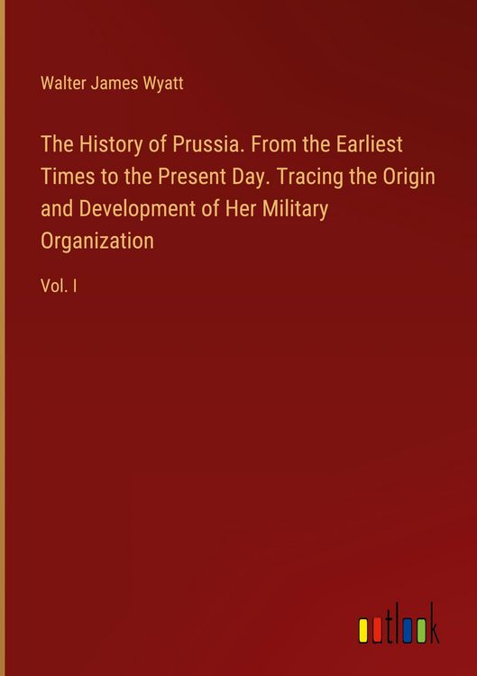 Produktbild: The History of Prussia. From the Earliest Times to the Present Day. Tracing the Origin and Development of Her Military Organization