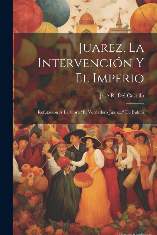 Produktbild: Juarez, La Intervenci&oacute;n Y El Imperio: Refutaci&oacute;n &Aacute; La Obra "El Verdadero Juarez," De Bulnes