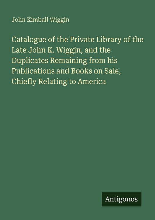 Produktbild: Catalogue of the Private Library of the Late John K. Wiggin, and the Duplicates Remaining from his Publications and Books on Sale, Chiefly Relating to