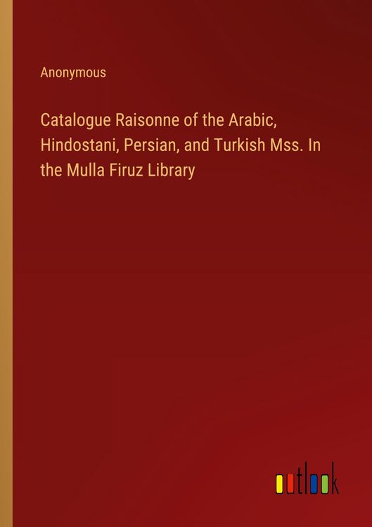 Produktbild: Catalogue Raisonne of the Arabic, Hindostani, Persian, and Turkish Mss. In the Mulla Firuz Library