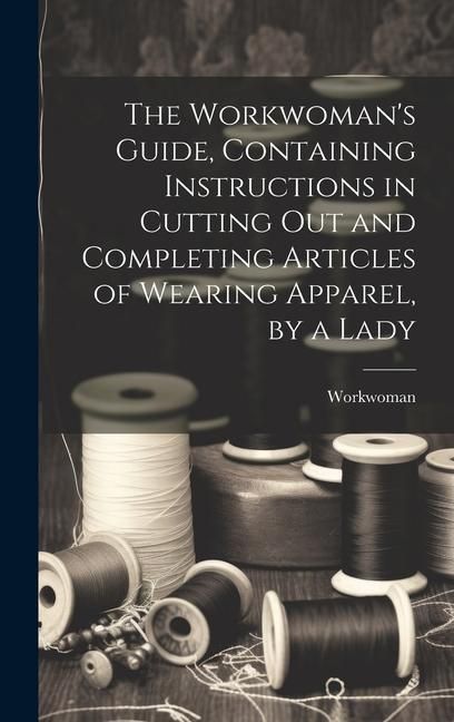 Produktbild: The Workwoman's Guide, Containing Instructions in Cutting Out and Completing Articles of Wearing Apparel, by a Lady