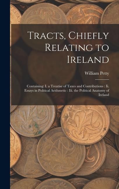 Produktbild: Tracts, Chiefly Relating to Ireland: Containing: I. a Treatise of Taxes and Contributions: Ii. Essays in Political Arithmetic: Iii. the Political Anat