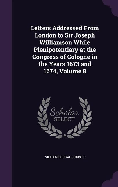 Produktbild: Letters Addressed From London to Sir Joseph Williamson While Plenipotentiary at the Congress of Cologne in the Years 1673 and 1674, Volume 8