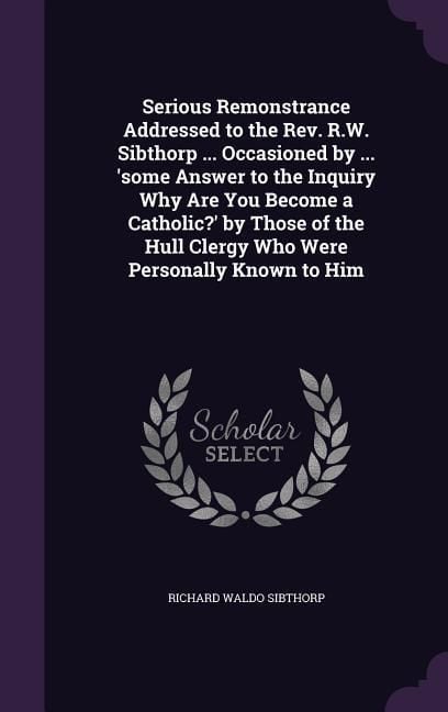 Produktbild: Serious Remonstrance Addressed to the Rev. R.W. Sibthorp ... Occasioned by ... 'some Answer to the Inquiry Why Are You Become a Catholic?' by Those of