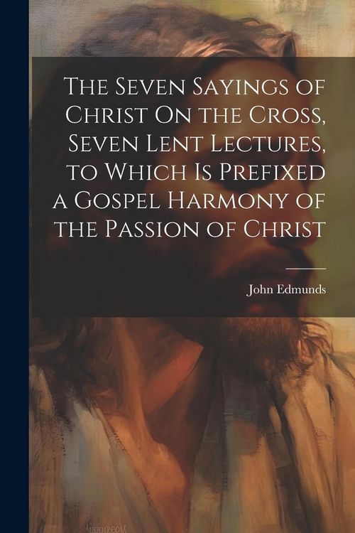 Produktbild: The Seven Sayings of Christ On the Cross, Seven Lent Lectures, to Which Is Prefixed a Gospel Harmony of the Passion of Christ