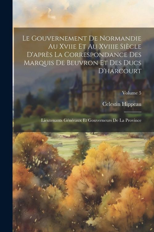 Produktbild: Le Gouvernement De Normandie Au Xviie Et Au Xviiie Si&egrave;cle D'apr&egrave;s La Correspondance Des Marquis De Beuvron Et Des Ducs D'harcourt: Lieutenants G&eacute;n&eacute;rau