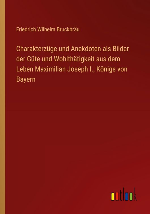 Produktbild: Charakterz&uuml;ge und Anekdoten als Bilder der G&uuml;te und Wohlth&auml;tigkeit aus dem Leben Maximilian Joseph I., K&ouml;nigs von Bayern