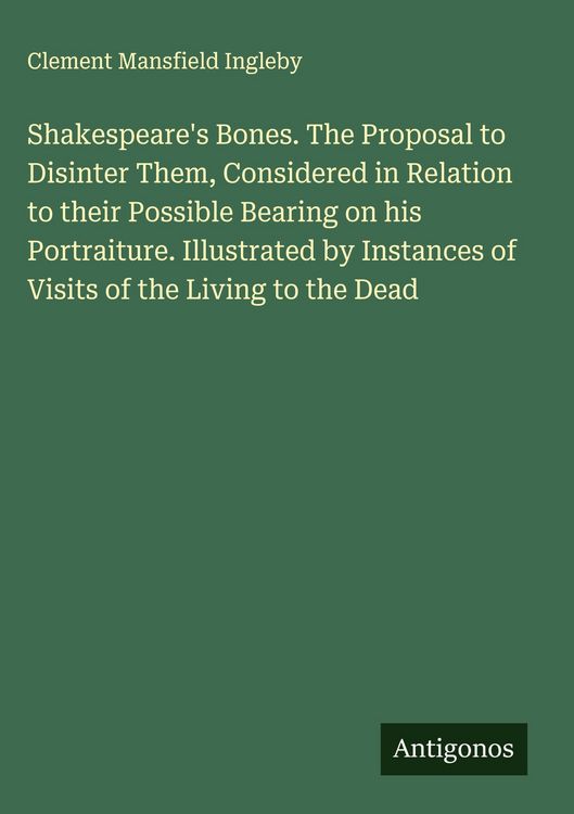 Produktbild: Shakespeare's Bones. The Proposal to Disinter Them, Considered in Relation to their Possible Bearing on his Portraiture. Illustrated by Instances of V