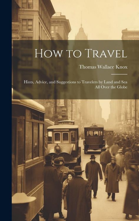 Produktbild: How to Travel: Hints, Advice, and Suggestions to Travelers by Land and Sea all Over the Globe