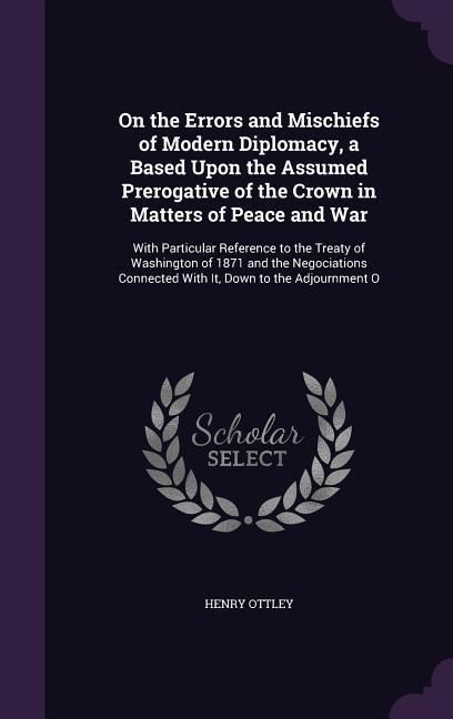 Produktbild: On the Errors and Mischiefs of Modern Diplomacy, a Based Upon the Assumed Prerogative of the Crown in Matters of Peace and War