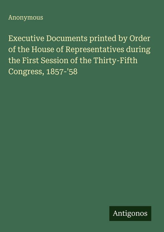 Produktbild: Executive Documents printed by Order of the House of Representatives during the First Session of the Thirty-Fifth Congress, 1857-'58