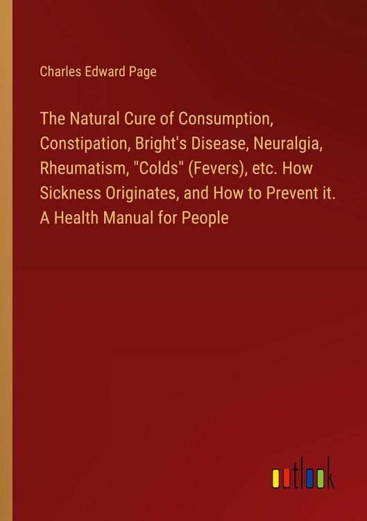 Produktbild: The Natural Cure of Consumption, Constipation, Bright's Disease, Neuralgia, Rheumatism, "Colds" (Fevers), etc. How Sickness Originates, and How to Prevent it. A Health Manual for People