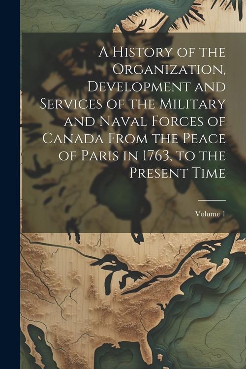 Produktbild: A History of the Organization, Development and Services of the Military and Naval Forces of Canada From the Peace of Paris in 1763, to the Present Tim
