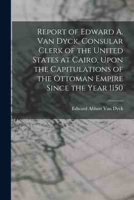 Produktbild: Report of Edward A. Van Dyck, Consular Clerk of the United States at Cairo, Upon the Capitulations of the Ottoman Empire Since the Year 1150